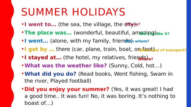 Summer holidays I went to… (the sea, the village, the city). The place was… (wonderful, beautiful, amazing). I went… (alone, with my family, friends). I got by … there (car, plane, train, boat, on foot). I stayed at… (the hotel, my relatives, friends). What was the weather like? (Sunny, Cold, hot…) What did you do? (Read books, Went fishing, Swam in the river, Played football) Did you enjoy your summer? (Yes, it was great! I had a good time.. It was fun! No, it was boring. It’s nothing to boast of…) Where? Did you like it? With whom? What kind of transport? Where? 