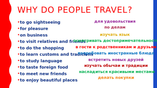 Why do people travel? для удовольствия to go sightseeing for pleasure on business to visit relatives and friends to do the shopping to learn customs and traditions to study language to taste foreign food to meet new friends to enjoy beautiful places по делам изучать язык осматривать достопримечательности в гости к родственникам и друзьям попробовать иностранные блюда встретить новых друзей изучать обычаи и традиции насладиться красивыми местами делать покупки 