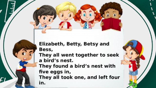 Elizabeth, Betty, Betsy and Bess, They all went together to seek a bird’s nest. They found a bird’s nest with five eggs in, They all took one, and left four in. 