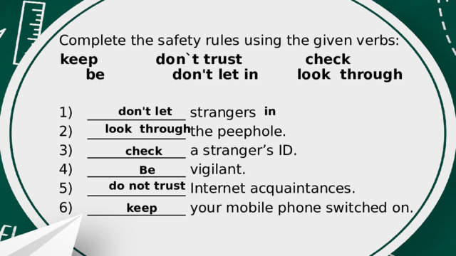 Complete the safety rules using the given verbs: keep don`t trust check be don't let in look through 1)  ______________ strangers 2)  ______________ the peephole. 3)  ______________ a stranger’s ID. 4)  ______________ vigilant. 5)  ______________ Internet acquaintances. 6)  ______________ your mobile phone switched on. don't let in look through check Be do not trust keep 