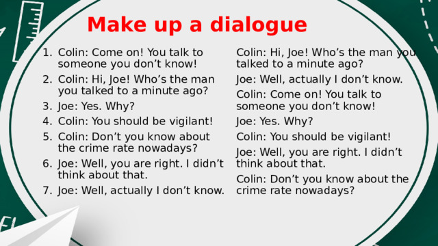 Make up a dialogue   Colin: Hi, Joe! Who’s the man you talked to a minute ago? Colin: Come on! You talk to someone you don’t know! Colin: Hi, Joe! Who’s the man you talked to a minute ago? Joe: Yes. Why? Colin: You should be vigilant! Colin: Don’t you know about the crime rate nowadays? Joe: Well, you are right. I didn’t think about that. Joe: Well, actually I don’t know. Joe: Well, actually I don’t know. Colin: Come on! You talk to someone you don’t know! Joe: Yes. Why? Colin: You should be vigilant! Joe: Well, you are right. I didn’t think about that. Colin: Don’t you know about the crime rate nowadays? 