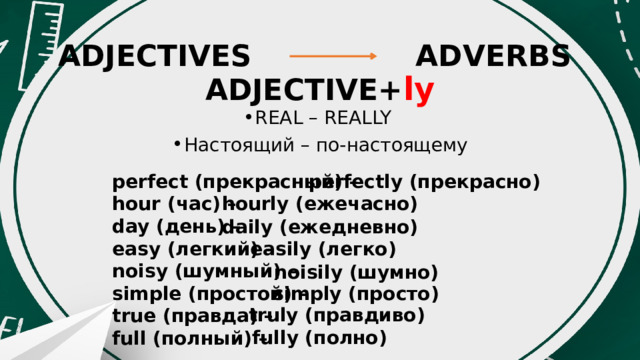 ADJECTIVES ADVERBS  ADJECTIVE+ ly REAL – REALLY Настоящий – по-настоящему perfectly (прекрасно) perfect (прекрасный) – hour (час) – day (день) – easy (легкий) – noisy (шумный) – simple (простой) – true (правда) – full (полный) – hourly (ежечасно) daily (ежедневно) easily (легко) noisily (шумно) simply (просто) truly (правдиво) fully (полно) 