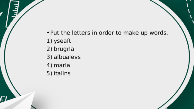 Put the letters in order to make up words. 1)  yseaft 2)  brugrla 3)  albualevs 4)  marla 5)  itallns 