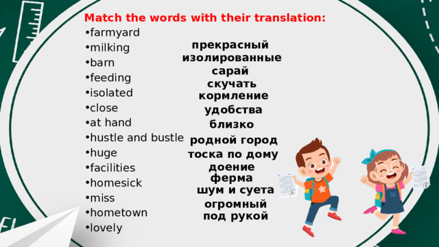 Match the words with their translation: farmyard milking barn feeding isolated close at hand hustle and bustle huge facilities homesick miss hometown lovely прекрасный изолированные сарай скучать кормление удобства близко родной город тоска по дому доение ферма шум и суета огромный под рукой 