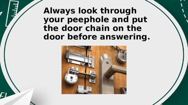 Always look through your peephole and put the door chain on the door before answering. 