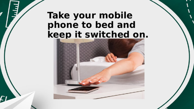 Take your mobile phone to bed and keep it switched on. 