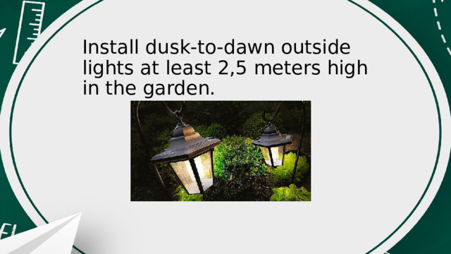 Install dusk-to-dawn outside lights at least 2,5 meters high in the garden. 