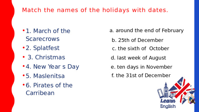 Match the names of the holidays with dates.   1. March of the Scarecrows 2. Splatfest  3. Christmas 4. New Year s Day 5. Maslenitsa 6. Pirates of the Carribean a. around the end of February b. 25th of December c. the sixth of October d. last week of August e. ten days in November f. the 31st of December 