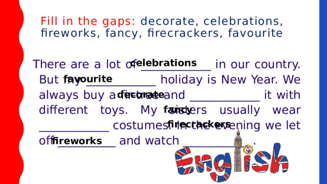 Fill in the gaps: decorate, celebrations, fireworks, fancy, firecrackers, favourite   There are a lot of ____________ in our country. But my ____________ holiday is New Year. We always buy a fir-tree and ____________ it with different toys. My sisters usually wear ____________ costumes. In the evening we let off __________ and watch ____________. celebrations favourite decorate fancy firecrackers fireworks 
