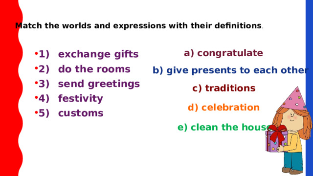 Match the worlds and expressions with their definitions . 1)  exchange gifts   2)  do the rooms   3)  send greetings   4)  festivity   5)  customs a) congratulate b) give presents to each other c) traditions d) celebration е) clean the house 