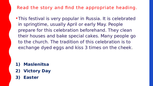 Read the story and find the appropriate heading.    This festival is very popular in Russia. It is celebrated in springtime, usually April or early May. People prepare for this celebration beforehand. They clean their houses and bake special cakes. Many people go to the church. The tradition of this celebration is to exchange dyed eggs and kiss 3 times on the cheek . 1)  Maslenitsa 2)  Victory Day 3)  Easter 
