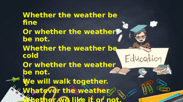 Whether the weather be fine Or whether the weather be not. Whether the weather be cold Or whether the weather be not. We will walk together. Whatever the weather Whether we like it or not. 
