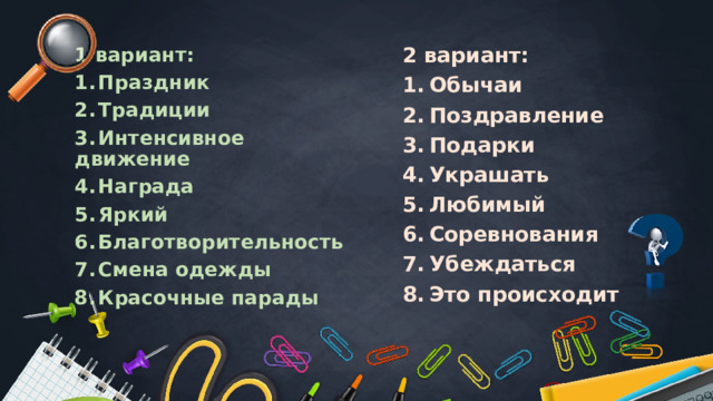 2 вариант: 1 вариант: 1.  Обычаи 1.  Праздник 2.  Поздравление 2.  Традиции 3.  Подарки 4.  Украшать 3.  Интенсивное движение 4.  Награда 5.  Любимый 5.  Яркий 6.  Соревнования 6.  Благотворительность 7.  Убеждаться 7.  Смена одежды 8.  Это происходит 8.  Красочные парады 