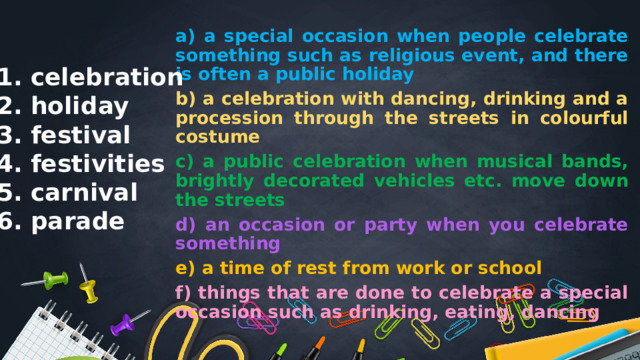 a) a special occasion when people celebrate something such as religious event, and there is often a public holiday b) a celebration with dancing, drinking and a procession through the streets in colourful costume c) a public celebration when musical bands, brightly decorated vehicles etc. move down the streets d) an occasion or party when you celebrate something e) a time of rest from work or school f) things that are done to celebrate a special occasion such as drinking, eating, dancing 1. celebration 2. holiday 3. festival 4. festivities 5. carnival 6. parade 