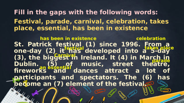 Fill in the gaps with the following words: Festival, parade, carnival, celebration, takes place, essential, has been in existence St. Patrick festival (1) since 1996. From a one-day (2) it has developed into a 5-day (3), the biggest in Ireland. It (4) in March in Dublin. (5) of music, street theatre, fireworks and dances attract a lot of participants and spectators. The (6) has become an (7) element of the festival. has been in existence celebration takes place festival Carnival parade an essential 