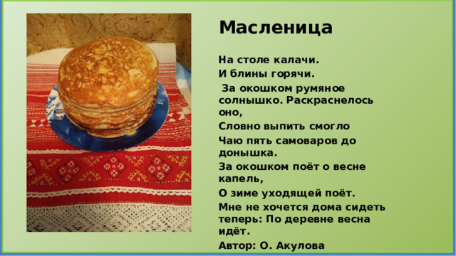 Масленица  На столе калачи. И блины горячи.  За окошком румяное солнышко. Раскраснелось оно, Словно выпить смогло Чаю пять самоваров до донышка. За окошком поёт о весне капель, О зиме уходящей поёт. Мне не хочется дома сидеть теперь: По деревне весна идёт. Автор: О. Акулова 