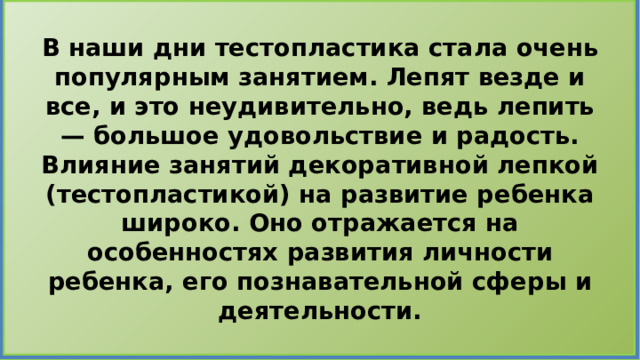 В наши дни тестопластика стала очень популярным занятием. Лепят везде и все, и это неудивительно, ведь лепить — большое удовольствие и радость.  Влияние занятий декоративной лепкой (тестопластикой) на развитие ребенка широко. Оно отражается на особенностях развития личности ребенка, его познавательной сферы и деятельности. 