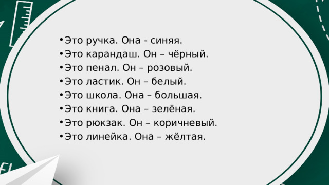 Это ручка. Она - синяя. Это карандаш. Он – чёрный. Это пенал. Он – розовый. Это ластик. Он – белый. Это школа. Она – большая. Это книга. Она – зелёная. Это рюкзак. Он – коричневый. Это линейка. Она – жёлтая. 