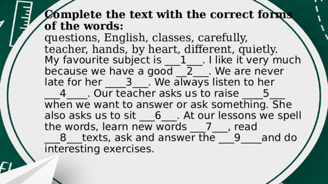 Complete the text with the correct forms of the words:  questions, English, classes, carefully, teacher, hands, by heart, different, quietly. My favourite subject is ___1___. I like it very much because we have a good __2___. We are never late for her ____3___. We always listen to her ___4____. Our teacher asks us to raise ____5___ when we want to answer or ask something. She also asks us to sit ___6___. At our lessons we spell the words, learn new words ___7___, read ___8___texts, ask and answer the ___9____and do interesting exercises. 
