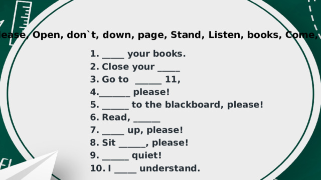 please, Open, don`t, down, page, Stand, Listen, books, Come, Be   _____ your books.  Close your _____  Go to  ______ 11, _______ please!   ______ to the blackboard, please!  Read, ______   _____ up, please!  Sit ______, please!   ______ quiet!  I _____ understand. 