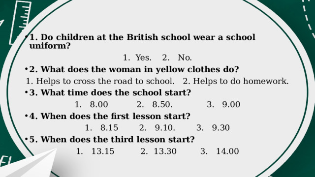 1. Do children at the British school wear a school uniform? 1. Yes. 2. No. 2. What does the woman in yellow clothes do? 1. Helps to cross the road to school. 2. Helps to do homework. 3. What time does the school start? 1. 8.00 2. 8.50. 3. 9.00 4. When does the first lesson start? 1. 8.15 2. 9.10. 3. 9.30 5. When does the third lesson start? 1. 13.15 2. 13.30 3. 14.00 