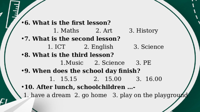 6. What is the first lesson? 1. Maths 2. Art 3. History 7. What is the second lesson? 1. ICT 2. English 3. Science 8. What is the third lesson? 1.Music 2. Science 3. PE 9. When does the school day finish? 1. 15.15 2. 15.00 3. 16.00 10. After lunch, schoolchildren …- 1. have a dream 2. go home 3. play on the playground 
