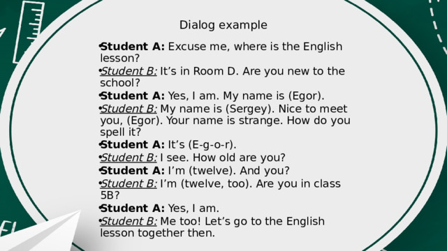 Dialog example   Student A:  Excuse me, where is the English lesson? Student B: It’s in Room D. Are you new to the school? Student A: Yes, I am. My name is (Egor). Student B: My name is (Sergey). Nice to meet you, (Egor). Your name is strange. How do you spell it? Student A: It’s (E-g-o-r). Student B: I see. How old are you? Student A: I’m (twelve). And you? Student B: I’m (twelve, too). Are you in class 5B? Student A: Yes, I am. Student B: Me too! Let’s go to the English lesson together then. 