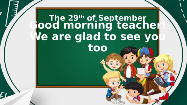 The 29 th of September Good morning teacher!  We are glad to see you too 