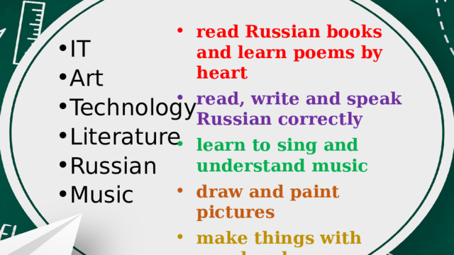read Russian books and learn poems by heart read, write and speak Russian correctly learn to sing and understand music draw and paint pictures make things with own hands learn how to use computers IT Art Technology Literature Russian Music 