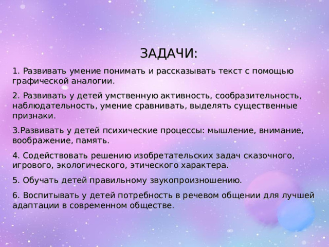 ЗАДАЧИ: . Развивать умение понимать и рассказывать текст с помощью графической аналогии. 2. Развивать у детей умственную активность, сообразительность, наблюдательность, умение сравнивать, выделять существенные признаки. 3.Развивать у детей психические процессы: мышление, внимание, воображение, память. 4. Содействовать решению изобретательских задач сказочного, игрового, экологического, этического характера. 5. Обучать детей правильному звукопроизношению. 6. Воспитывать у детей потребность в речевом общении для лучшей адаптации в современном обществе. 