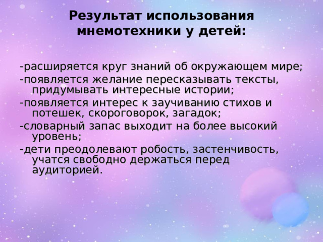 Результат использования мнемотехники у детей:   -расширяется круг знаний об окружающем мире; -появляется желание пересказывать тексты, придумывать интересные истории; -появляется интерес к заучиванию стихов и потешек, скороговорок, загадок; -словарный запас выходит на более высокий уровень; -дети преодолевают робость, застенчивость, учатся свободно держаться перед аудиторией.   