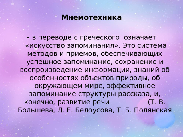 Мнемотехника -  в переводе с греческого  означает  «искусство запоминания». Это система методов и приемов, обеспечивающих успешное запоминание, сохранение и воспроизведение информации, знаний об особенностях объектов природы, об окружающем мире, эффективное запоминание структуры рассказа, и, конечно, развитие речи (Т. В. Большева, Л. Е. Белоусова, Т. Б. Полянская 