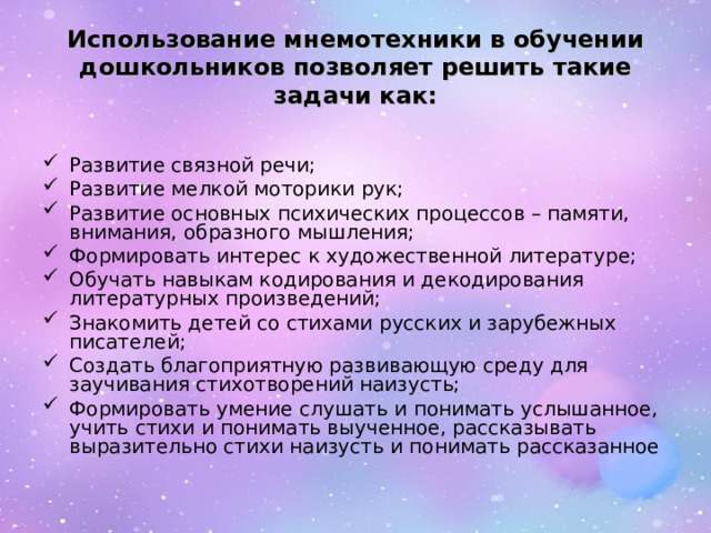 Использование мнемотехники в обучении дошкольников позволяет решить такие задачи как: Развитие связной речи; Развитие мелкой моторики рук; Развитие основных психических процессов – памяти, внимания, образного мышления; Формировать интерес к художественной литературе; Обучать навыкам кодирования и декодирования литературных произведений; Знакомить детей со стихами русских и зарубежных писателей; Создать благоприятную развивающую среду для заучивания стихотворений наизусть; Формировать умение слушать и понимать услышанное, учить стихи и понимать выученное, рассказывать выразительно стихи наизусть и понимать рассказанное 