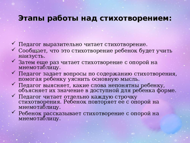 Этапы работы над стихотворением: Педагог выразительно читает стихотворение. Сообщает, что это стихотворение ребенок будет учить наизусть. Затем еще раз читает стихотворение с опорой на мнемотаблицу. Педагог задает вопросы по содержанию стихотворения, помогая ребенку уяснить основную мысль. Педагог выясняет, какие слова непонятны ребенку, объясняет их значение в доступной для ребенка форме. Педагог читает отдельно каждую строчку стихотворения. Ребенок повторяет ее с опорой на мнемотаблицу. Ребенок рассказывает стихотворение с опорой на мнемотаблицу. 