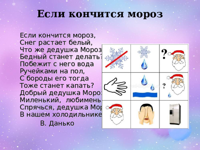 Если кончится мороз    Если кончится мороз,   Снег растает белый,   Что же дедушка Мороз   Бедный станет делать?   Побежит с него вода   Ручейками на пол,   С бороды его тогда   Тоже станет капать?   Добрый дедушка Мороз,   Миленький, любименький!   Спрячься, дедушка Мороз,   В нашем холодильнике!  В. Данько 