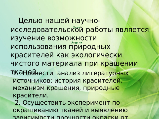  Целью нашей научно-исследовательской работы является изучение возможности использования природных красителей как экологически чистого материала при крашении тканей. Цель       Задачи 1. Провести анализ литературных источников: история красителей, механизм крашения, природные красители.  2. Осуществить эксперимент по окрашиванию тканей и выявлению зависимости прочности окраски от различных факторов. 