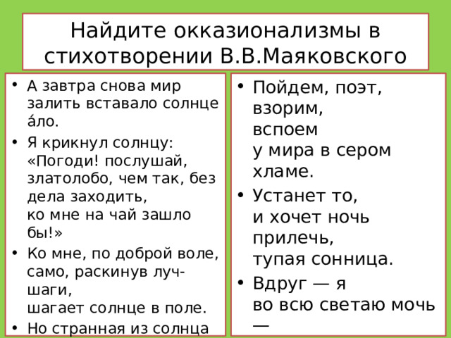 Найдите окказионализмы в стихотворении В.В.Маяковского А завтра снова мир залить вставало солнце а́ло. Я крикнул солнцу:  «Погоди! послушай, златолобо, чем так, без дела заходить,  ко мне на чай зашло бы!» Ко мне, по доброй воле,  само, раскинув луч-шаги,  шагает солнце в поле. Но странная из солнца ясь  струилась, —  и степенность…     Пойдем, поэт,  взорим,  вспоем  у мира в сером хламе. Устанет то,  и хочет ночь  прилечь,  тупая сонница. Вдруг — я  во всю светаю мочь —  и снова день трезвонится.     