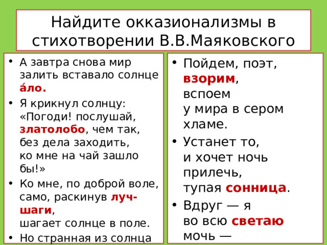 Найдите окказионализмы в стихотворении В.В.Маяковского А завтра снова мир залить вставало солнце а́ло. Я крикнул солнцу:  «Погоди! послушай, златолобо , чем так, без дела заходить,  ко мне на чай зашло бы!» Ко мне, по доброй воле,  само, раскинув луч-шаги ,  шагает солнце в поле. Но странная из солнца ясь  струилась, —  и степенность…     Пойдем, поэт,  взорим ,  вспоем  у мира в сером хламе. Устанет то,  и хочет ночь  прилечь,  тупая сонница . Вдруг — я  во всю светаю мочь —  и снова день трезвонится .     