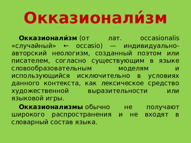 Окказионали́зм  Окказионали́зм  (от лат. occasionalis «случайный» ← occasio) — индивидуально-авторский неологизм, созданный поэтом или писателем, согласно существующим в языке словообразовательным моделям и использующийся исключительно в условиях данного контекста, как лексическое средство художественной выразительности или языковой игры.   Окказионализмы  обычно не получают широкого распространения и не входят в словарный состав языка. 