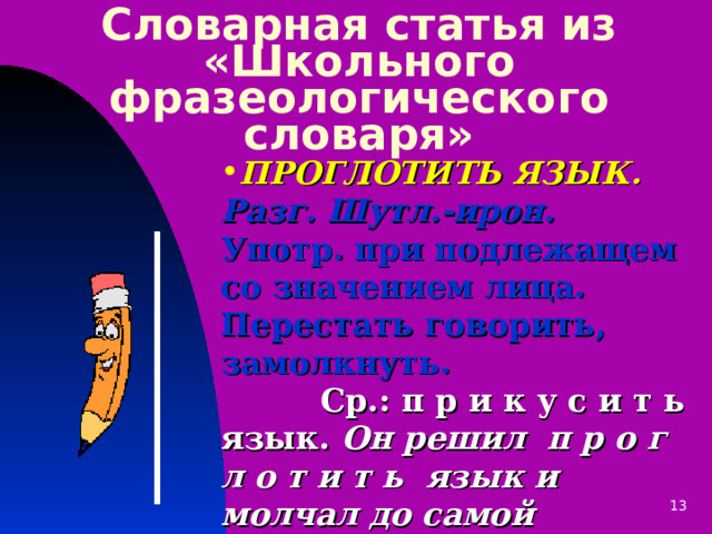 Словарная статья из «Школьного фразеологического словаря» ПРОГЛОТИТЬ ЯЗЫК.  Разг. Шутл.-ирон. Употр. при подлежащем со значением лица. Перестать говорить, замолкнуть.  Ср.: п р и к у с и т ь язык. Он решил п р о г л о т и т ь язык и молчал до самой больницы. К.Паустовский. Колхида. 