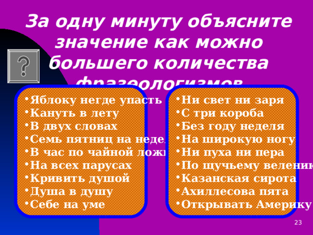 За одну минуту объясните значение как можно большего количества фразеологизмов    Яблоку негде упасть Кануть в лету В двух словах Семь пятниц на неделе В час по чайной ложке На всех парусах Кривить душой Душа в душу Себе на уме  Ни свет ни заря С три короба Без году неделя На широкую ногу Ни пуха ни пера По щучьему велению Казанская сирота Ахиллесова пята Открывать Америку   