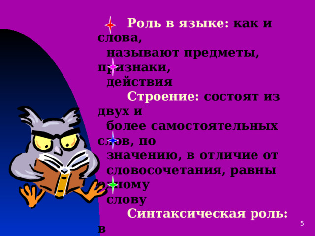  Роль в языке: как и слова,  называют предметы, признаки,  действия   Строение: состоят из двух и  более самостоятельных слов, по  значению, в отличие от  словосочетания, равны одному  слову   Синтаксическая роль: в  предложении выступают в роли  одного члена предложения   Для чего используются: для  выразительности речи 