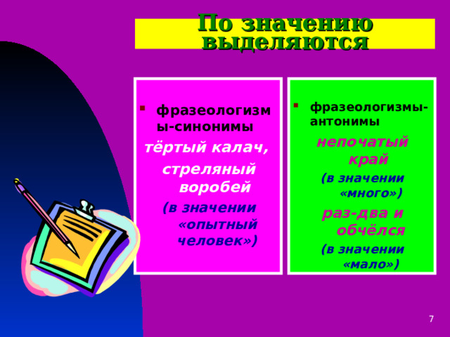 По значению выделяются  фразеологизмы-синонимы  фразеологизмы-антонимы тёртый калач, стреляный воробей (в значении «опытный человек») непочатый край  (в значении «много») раз-два и обчёлся (в значении «мало») 