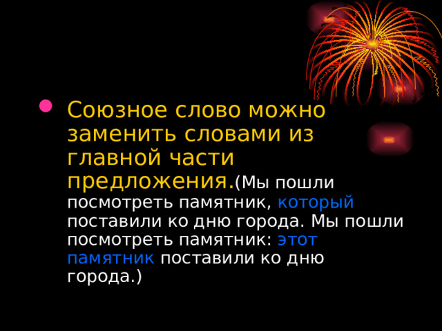 Союзное слово можно заменить словами из главной части предложения. (Мы пошли посмотреть памятник, который поставили ко дню города. Мы пошли посмотреть памятник: этот памятник поставили ко дню города.) 