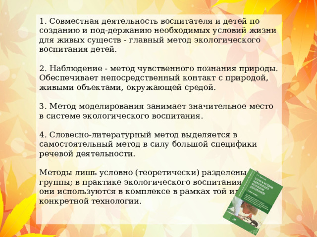 1. Совместная деятельность воспитателя и детей по созданию и под-держанию необходимых условий жизни для живых существ - главный метод экологического воспитания детей. 2. Наблюдение - метод чувственного познания природы. Обеспечивает непосредственный контакт с природой, живыми объектами, окружающей средой. 3. Метод моделирования занимает значительное место в системе экологического воспитания. 4. Словесно-литературный метод выделяется в самостоятельный метод в силу большой специфики речевой деятельности. Методы лишь условно (теоретически) разделены на группы; в практике экологического воспитания детей они используются в комплексе в рамках той или другой конкретной технологии. 