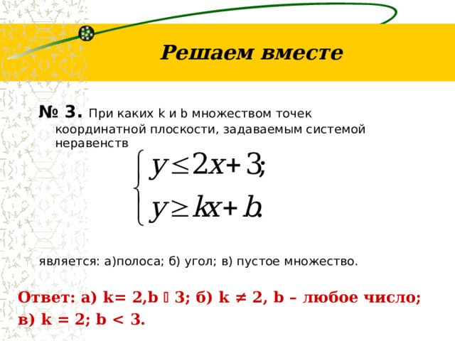 Решаем вместе № 3. При каких k и b множеством точек координатной плоскости, задаваемым системой неравенств является: а)полоса; б) угол; в) пустое множество. Ответ: а) k=  2,b    3; б) k ≠ 2, b – любое число; в) k = 2; b  