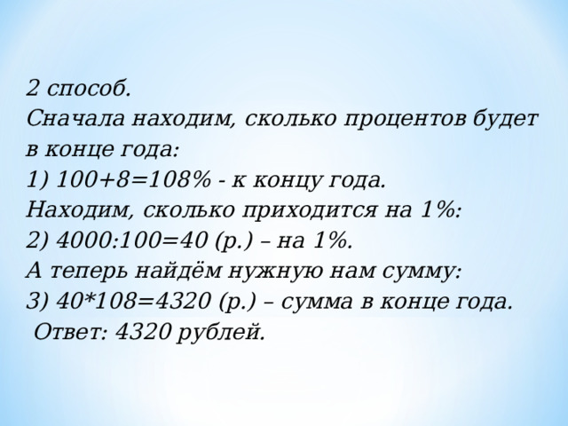 2 способ.  Сначала находим, сколько процентов будет в конце года:  1) 100+8=108% - к концу года.  Находим, сколько приходится на 1%:  2) 4000:100=40 (р.) – на 1%.  А теперь найдём нужную нам сумму:  3) 40*108=4320 (р.) – сумма в конце года.   Ответ: 4320 рублей. 