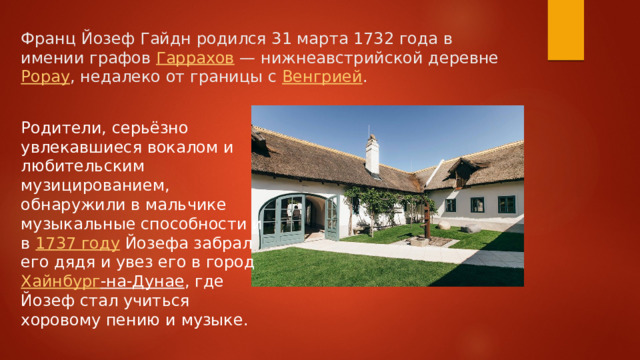 Франц Йозеф Гайдн родился 31 марта 1732 года в имении графов  Гаррахов  — нижнеавстрийской деревне  Рорау , недалеко от границы с  Венгрией . Родители, серьёзно увлекавшиеся вокалом и любительским музицированием, обнаружили в мальчике музыкальные способности и в  1737 году  Йозефа забрал его дядя и увез его в город  Хайнбург -на-Дунае , где Йозеф стал учиться хоровому пению и музыке. 