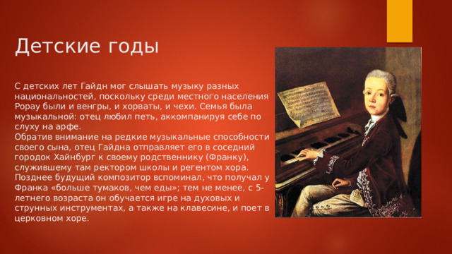 Детские годы   С детских лет Гайдн мог слышать музыку разных национальностей, поскольку среди местного населения Рорау были и венгры, и хорваты, и чехи. Семья была музыкальной: отец любил петь, аккомпанируя себе по слуху на арфе.  Обратив внимание на редкие музыкальные способности своего сына, отец Гайдна отправляет его в соседний городок Хайнбург к своему родственнику (Франку), служившему там ректором школы и регентом хора. Позднее будущий композитор вспоминал, что получал у Франка «больше тумаков, чем еды»; тем не менее, с 5-летнего возраста он обучается игре на духовых и струнных инструментах, а также на клавесине, и поет в церковном хоре.   