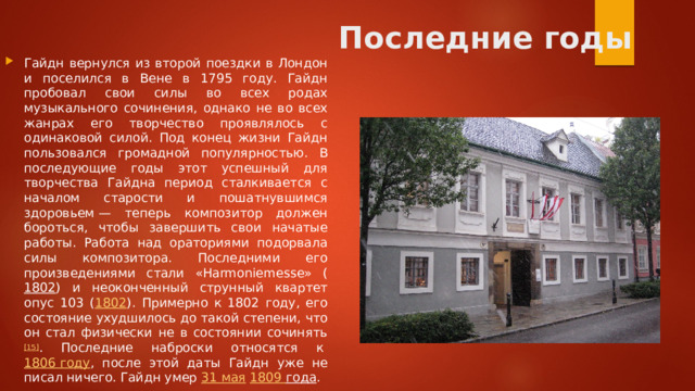 Последние годы   Гайдн вернулся из второй поездки в Лондон и поселился в Вене в 1795 году. Гайдн пробовал свои силы во всех родах музыкального сочинения, однако не во всех жанрах его творчество проявлялось с одинаковой силой. Под конец жизни Гайдн пользовался громадной популярностью. В последующие годы этот успешный для творчества Гайдна период сталкивается с началом старости и пошатнувшимся здоровьем — теперь композитор должен бороться, чтобы завершить свои начатые работы. Работа над ораториями подорвала силы композитора. Последними его произведениями стали «Harmoniemesse» ( 1802 ) и неоконченный струнный квартет опус 103 ( 1802 ). Примерно к 1802 году, его состояние ухудшилось до такой степени, что он стал физически не в состоянии сочинять [15] . Последние наброски относятся к  1806 году , после этой даты Гайдн уже не писал ничего. Гайдн умер  31 мая   1809 года . 
